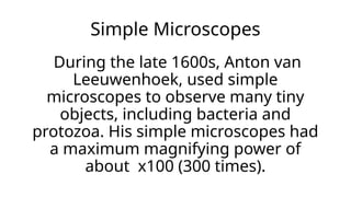 Simple Microscopes
During the late 1600s, Anton van
Leeuwenhoek, used simple
microscopes to observe many tiny
objects, including bacteria and
protozoa. His simple microscopes had
a maximum magnifying power of
about x100 (300 times).
 