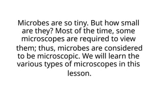 Microbes are so tiny. But how small
are they? Most of the time, some
microscopes are required to view
them; thus, microbes are considered
to be microscopic. We will learn the
various types of microscopes in this
lesson.
 