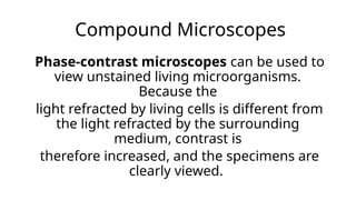 Compound Microscopes
Phase-contrast microscopes can be used to
view unstained living microorganisms.
Because the
light refracted by living cells is different from
the light refracted by the surrounding
medium, contrast is
therefore increased, and the specimens are
clearly viewed.
 