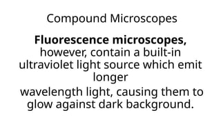 Compound Microscopes
Fluorescence microscopes,
however, contain a built-in
ultraviolet light source which emit
longer
wavelength light, causing them to
glow against dark background.
 