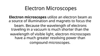 Electron Microscopes
Electron microscopes utilize an electron beam as
a source of illumination and magnets to focus the
beam. Because the wavelength of electrons
traveling in a vacuum is much shorter than the
wavelength of visible light, electron microscopes
have a much greater resolving power than
compound microscopes.
 
