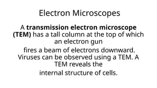 Electron Microscopes
A transmission electron microscope
(TEM) has a tall column at the top of which
an electron gun
fires a beam of electrons downward.
Viruses can be observed using a TEM. A
TEM reveals the
internal structure of cells.
 