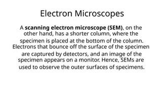 Electron Microscopes
A scanning electron microscope (SEM), on the
other hand, has a shorter column, where the
specimen is placed at the bottom of the column.
Electrons that bounce off the surface of the specimen
are captured by detectors, and an image of the
specimen appears on a monitor. Hence, SEMs are
used to observe the outer surfaces of specimens.
 