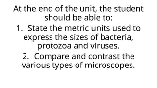 At the end of the unit, the student
should be able to:
1. State the metric units used to
express the sizes of bacteria,
protozoa and viruses.
2. Compare and contrast the
various types of microscopes.
 