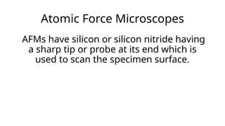 Atomic Force Microscopes
AFMs have silicon or silicon nitride having
a sharp tip or probe at its end which is
used to scan the specimen surface.
 