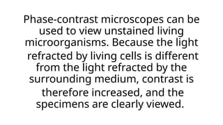 Phase-contrast microscopes can be
used to view unstained living
microorganisms. Because the light
refracted by living cells is different
from the light refracted by the
surrounding medium, contrast is
therefore increased, and the
specimens are clearly viewed.
 