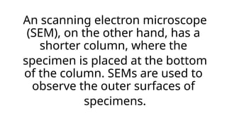 An scanning electron microscope
(SEM), on the other hand, has a
shorter column, where the
specimen is placed at the bottom
of the column. SEMs are used to
observe the outer surfaces of
specimens.
 