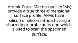 Atomic Force Microscopes (AFMs)
provide a true three-dimensional
surface profile. AFMs have
silicon or silicon nitride having a
sharp tip or probe at its end which
is used to scan the specimen
surface.
 