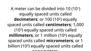 A meter can be divided into 10 (101
)
equally spaced units called
decimeters; or 100 (102
) equally
spaced units called centimeters; 1,000
(103
) equally spaced units called
millimeters, or 1 million (106
) equally
spaced units called micrometers; or 1
billion (109
) equally spaced units called
 