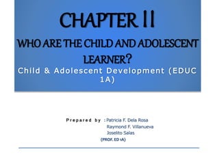 CHAPTER II
WHO ARE THE CHILD AND ADOLESCENT
LEARNER?
Child & Adolescent Development (EDUC
1A)
P r e p a r e d b y : Patricia F. Dela Rosa
Raymond F. Villanueva
Joselito Salas
(PROF. ED 1A)
 