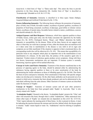 tissue-level. A third form of ‘Ojas’ is ‘Śukra mala rūpi’. This enters the fetus to provide
protection to the fetus during intrauterine life. Another form of ‘Ojas’ is described as
‘Jivaśonita rūpi’ (Hemādri on A.H. Sū 11/37-38).
Classification of Immunity: Immunity is classified in to three types: Innate (Sahaja),
Acquired (Kālaja) and Artificial (Yukti krta) (Ca.Sū. 11/36).
Factors Influencing Immunity: The following factors influence the promotion of immunity:
place of birth, time of birth, favorable weather, excellence of genetic qualities, excellence of
properties of food being consumed, excellence of physique, good ability to tolerate various
factors, excellence of mental status, favorable factors related to nature, youthfulness, exercise
and cheerful attitude (Ca. Śā. 6/13).
Antigen-Exposure and Host Response: Substances, which have opposite qualities to those
of bodily tissues, (when gain entry into the body) encounter the opposition by the bodily
tissues (Ca. Sū. 26/91). Etiological factors, ‘Dosas’, and ‘Dhātus’ determine the bodily
immunity or susceptibility for the disease. When all the three factors do not support each
other or when they are week due to passage of time, either the disease does not manifest at all
or it takes some time in manifestation or the disease is very mild or all its signs and
symptoms are not fully manifested. If the situation is opposite to that is mentioned above, the
corresponding results also will be otherwise (Ca. Ni. 4/4). This means that susceptibility of a
particular tissue to any antigenic attack plays an important role in the manifestation or non
manifestation of a disease. At the same time, the potency of the causative agent also is
important. Virulent strains of infectious agents produce severe symptoms. Along with these
two factors, homeostatic mechanisms also are important. If immune system is normally
functioning, injurious agents will be tackled effectively.
Concept of Active and Passive Immunity: Treatment of the diseases manifested due to the
presence of opposing agents in the body, should be planned either by administering the
substances having opposite qualities to them or by prior sensitization of the body by
administering the similar substances as those of offending agent (Ca. Sū. 26/104). This forms
the basis of active and passive immunity. Prior sensitization of the body with specific antigen
makes one develop active immunity. On the other hand, antibodies can be procured out of an
animal in which active immunity has been already produced, and can be administered to the
individual suffering from the same disease. Other functions of immune system are described
under the functions of ‘Kapha’.
Concept of ‘Kapha’: Functions of immune system and all such other protective
mechanisms in the body have been grouped under ‘Kapha’ in Ayurveda. ‘Ojas’ is also
closely related with ‘Kapha’.
‘Avalambaka Kapha’: Situated in the thorax, ‘Avalambaka Kapha’ protects the ‘Trika’ and
other vital structures like heart, through what is called ‘Ambukarma’. Other anatomical sites
where other types of ‘Kapha’ are situated also are dependent on this (A.H. Sū. 12/15-16).
‘Trika’ region indicates the meeting point of three bones. As this is present in thorax, it must
be indicating the junction between the sternum and clavicles, behind which, the thymus gland
is situated. ‘Ambu’ means liquid or water. So, ‘Ambukarma’ must be referring to lymphatic
drainage.
 