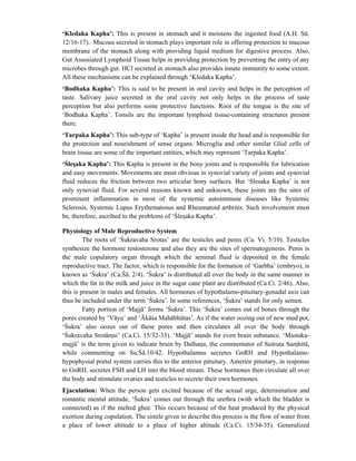 ‘Kledaka Kapha’: This is present in stomach and it moistens the ingested food (A.H. Sū.
12/16-17). Mucous secreted in stomach plays important role in offering protection to mucous
membrane of the stomach along with providing liquid medium for digestive process. Also,
Gut Assosiated Lymphoid Tissue helps in providing protection by preventing the entry of any
microbes through gut. HCl secreted in stomach also provides innate immunity to some extent.
All these mechanisms can be explained through ‘Kledaka Kapha’.
‘Bodhaka Kapha’: This is said to be present in oral cavity and helps in the perception of
taste. Salivary juice secreted in the oral cavity not only helps in the process of taste
perception but also performs some protective functions. Root of the tongue is the site of
‘Bodhaka Kapha’. Tonsils are the important lymphoid tissue-containing structures present
there.
‘Tarpaka Kapha’: This sub-type of ‘Kapha’ is present inside the head and is responsible for
the protection and nourishment of sense organs. Microglia and other similar Glial cells of
brain tissue are some of the important entities, which may represent ‘Tarpaka Kapha’.
‘Ślesaka Kapha’: This Kapha is present in the bony joints and is responsible for lubrication
and easy movements. Movements are most obvious in synovial variety of joints and synovial
fluid reduces the friction between two articular bony surfaces. But ‘Slesaka Kapha’ is not
only synovial fluid. For several reasons known and unknown, these joints are the sites of
prominent inflammation in most of the systemic autoimmune diseases like Systemic
Sclerosis, Systemic Lupus Erythematosus and Rheumatoid arthritis. Such involvement must
be, therefore, ascribed to the problems of ‘Ślesaka Kapha’.
Physiology of Male Reproductive System
The roots of ‘Śukravaha Srotas’ are the testicles and penis (Ca. Vi. 5/10). Testicles
synthesize the hormone testosterone and also they are the sites of spermatogenesis. Penis is
the male copulatory organ through which the seminal fluid is deposited in the female
reproductive tract. The factor, which is responsible for the formation of ‘Garbha’ (embryo), is
known as ‘Śukra’ (Ca.Śā. 2/4). ‘Śukra’ is distributed all over the body in the same manner in
which the fat in the milk and juice in the sugar cane plant are distributed (Ca.Ci. 2/46). Also,
this is present in males and females. All hormones of hypothalamo-pituitary-gonadal axis can
thus be included under the term ‘Śukra’. In some references, ‘Śukra’ stands for only semen.
Fatty portion of ‘Majjā’ forms ‘Śukra’. This ‘Śukra’ comes out of bones through the
pores created by ‘Vāyu’ and ‘Ākāśa Mahābhūtas’. As if the water oozing out of new mud pot,
‘Śukra’ also oozes out of these pores and then circulates all over the body through
‘Śukravaha Srotāmsi’ (Ca.Ci. 15/32-33). ‘Majjā’ stands for even brain substance. ‘Mastaka-
majjā’ is the term given to indicate brain by Dalhana, the commentator of Suśruta Samhitā,
while commenting on Su.Śā.10/42. Hypothalamus secretes GnRH and Hypothalamo-
hypophysial portal system carries this to the anterior pituitary. Anterior pituitary, in response
to GnRH, secretes FSH and LH into the blood stream. These hormones then circulate all over
the body and stimulate ovaries and testicles to secrete their own hormones.
Ejaculation: When the person gets excited because of the sexual urge, determination and
romantic mental attitude, ‘Śukra’ comes out through the urethra (with which the bladder is
connected) as if the melted ghee. This occurs because of the heat produced by the physical
exertion during copulation. The simile given to describe this process is the flow of water from
a place of lower altitude to a place of higher altitude (Ca.Ci. 15/34-35). Generalized
 