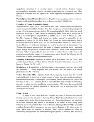 sympathetic stimulation is an essential feature of sexual activity. Erection requires
parasympathetic stimulation whereas ejaculation is dependent on sympathetic one. Also,
ejaculation is brought about by ‘Apāna Vāta’, which represents the sympathetic activity in
this case.
Physical properties of Semen: The semen is ‘Snigdha’ (unctuous), dense, slimy, sweet, non-
irritating (mild), and white just like a piece of alum crystal (Ca.Ci. 30/145-146).
Physiology of Female Reproductive System
Menstrual blood (‘Raja’) also is a derivative of ‘Rasa’ only. Menstruation occurs in females
once in every month and lasts for about three days. This process of menstrual cycle begins at
the age of twelve years and stops at about fifty years of age (Su.Sū. 14/6). During the act of
copulation, production of ‘Śukra’ occurs in females also; and it should not be thought that it
is of no use in the process of production of embryo i.e., it is also of definite use (A.S.
Śā.1/72). Features of ‘Rakta’ and ‘Ārtava’ are similar. ‘Ārtava’ is responsible for the
production of embryo (Su. Sū. 15/5). ‘Rakta’ and ‘Ārtava’ are similar functionally. This is
because the function of ‘Rakta’ is to ‘Give life’ (‘Jivana’) and the function of ‘Ārtava’ also is
to give life to a new individual (embryo). So, ‘Ārtava’ means ovum in this context. This
‘Ārtava’, after getting nourished over the period of a month, enters (the uterus and then)
vagina through the specialized structures called ‘Dhamanis’ meant for the transportation of
the same. ‘Vāta’ is responsible for this movement of ‘Ārtava’(Su.Śā. 3/10). This is the
explanation regarding the process of ovum entering the uterus through the Fallopian tube. If
not fertilized, it is shed off through menstrual fluid.
Physiology of Lactation: Breast-milk is formed out of ‘Rasa Dhātu’ (Ca. Ci. 15/17). The
essential nutrient fraction of ‘Rasa Dhātu’, enters the breasts from the entire body and it is
known as ‘Stanya’ (Su. Ni. 10/18).
Development of Breasts: Ducts in the breast tissue of non-pregnant women are narrow and
are constricted. During pregnancy and after delivery they get dilated as a natural
phenomenon (Su. Ni. 10/16-17).
Various Stimuli for Milk Letdown: Breast-milk is originally formed from the essential
fraction of food. It is ejected out of breasts because of touch, sight and even because of mere
remembrance of the baby. Uninterrupted love of mother towards her baby is the cause of its
flow (Su. Ni. 10/12-13). Emotions, touch or even sight of the baby cause the hypothalamus
of mother to release oxytocin stored in the posterior pituitary. This causes the myo-epithelial
cells surrounding the glandular apparatus to contract and exert a squeezing effect, thus
allowing the milk to flow.
Urinary System
The abode of urine called ‘Mūtrāśaya’ supports the wastes of the body and is one of
the very important vital structures in the body. Minute ‘Nādīs’ (specialized structures meant
for transportation) arising from the large intestine, carry the urine continuously and contribute
in the urine formation. This process is just similar to the manner in which many small
tributaries and rivers contribute their water to the ocean. Openings of these ‘Nādīs’ cannot be
traced out because of their minuteness and huge number. Because of this urine, carried by
these ‘Nādīs’ from the proximity of stomach, ‘Basti’ (urinary bladder) gets filled up
continuously throughout the day and night through the process of filtration. This process is
 