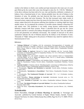 similar to the fashion in which a new earthen pot kept immersed in the water up to its neck
gets filled up (by the water) after some time through its sides (Su. Ni. 3/20-24). ‘Mūtrāśaya’
in the above reference has been told to be very vital, and therefore, definitely is indicative of
kidneys, from a functional point of view. Suśruta probably knew the role of kidneys in the
formation of urine. He probably also had observed that there exists some relationship
between water intake and urine formation. The fact that increased water intake results in
increased urinary output must have been the reason for this observation. Also, decrease in the
urinary output observed in the persons suffering from diarrhea or vomiting might have been
another reason. So, he proposed the existence of invisible minute channels connecting GIT
and urinary tract. This prediction is not totally wrong because cardiovascular system
definitely connects both these systems. Water is absorbed from the gut into the venous
circulation and this is carried to the kidneys through the arterial system. Also, the capillaries
at Gut and glomerulus are definitely microscopic. The example of mud pot in the above
explanation indicates the role of filtration played by the kidneys in the formation of urine.
Thousands of ‘Nādīs’ taking part in the process of filtration may stand for nephrons from a
functional point of view.
References:
• ‘Ashtanga Hridayam’ of Vagbhata, with the commentaries (Sarvangasundara) of Arunadatta and
(Ayurveda Rasayana) of Hemadri, Collected by Anna Moreshwara Kunte and Krishna Ramachandra
Shastri Navare, Edited by Vaidya Hari Shastri Paradakara, Eighth Edition, Chaukhambha Orientalia,
Varanasi (1998).
• ‘Caraka Samhita of Agnivesa’, Revised by Caraka and Drdhabala with the ‘Ayurveda Dipika’
commentary of Cakrapanidatta, Edited by Gangasahaya Pandeya, Vol 1 & 2, Fifth edition, Chaukhambha
Sanskrit Sansthan, Varanasi (1997).
• ‘Caraka Samhita’-Text with English translation and critical exposition based on Cakrapanidatta's
‘Ayurveda Dipika’, by R. K. Sharma and Bhagwan Dash, Vol-l to 5, Second edition, Chaukhambha
Sanskrit Series Office, Varanasi, (2000).
• ‘Sharngadhara Samhita’ of Sharngadhara with Subodhini Hindi commentary by Prayagadatta Sharma,
Edited by Dayashankara Pandeya, Seventh edition, Chaukhambha Amarabharati Prakashan, Varanasi
(1988).
• ‘Sushruta Samhita’ of Sushruta with the ‘Nibandhasamgraha’ commentary by Dalhanacharya, Edited by
Jadavji Trikumji Acharya, Chaukhambha Surbharati Prakashan, Varanasi (1994).
• C. Dwarakanatha, ‘Digestion and Metabolism in Ayurveda’, Second edition, Krishnadas Academy,
Varanasi (1997).
• C. Dwarakanatha, ‘Introduction to Kayachikitsa’, Third Edition, Chaukhambha Orientalia, Varanasi
(1996).
• C. Dwarakanatha, ‘The Fundamental Principles of Ayurveda’, V01. 1 to 3, Krishnadas Academy,
Varanasi (2003).
• Kishor Patwardhan, ‘Human physiology in Ayurveda’, Jaikrishnadas Ayurveda series, no. 134,
Chaukhambha Orientalia, Varanasi (2005).
• L. P. Gupta, ‘Essentials of Ayurveda’, First edition, Chaukhambha Surbharati Prakashan, Varanasi,
(1996).
• R. H. Singh, ‘The Holistic Principles of Ayurvedic Medicine’, First edition, Chaukhambha Surbharati
Prakashan, Delhi (1998).
• Ranajit Rai Desai, ‘Ayurvediya Kriyasharira’, Shri Baidyanath Ayurveda Bhavan, Ltd., Allahabad,
(1999).
To cite this article:
Kishor Patwardhan, Concepts of Human Physiology in Ayurveda, in ‘Sowarigpa and
Ayurveda’, published by Central Institute of Higher Tibetan Studies, Sarnath, Varanasi.
Samyak Vak Series-14, Editor: Pabitra Kumar Roy (2008), Page No.53 to 73. ISBN: 978-81-
87127-76-5
 