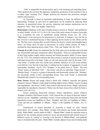 ‘Vāta’ is responsible for all movements and it is the initiating and controlling factor.
‘Pitta’ performs the activities like digestion, metabolism, production of heat and that is why it
is called ‘Agni’ meaning ‘Fire’. ‘Kapha’ performs the functions like protection, strength,
stability and resistance.
As Ayurveda is based on functional understanding of body, the different entities
representing ‘Tridosas’ at each level of organization can be assumed by analyzing these
functions. In generalized terms, the nervous, endocrine and immune mechanisms can be
equated to ‘Vāta’, ‘Pitta’ and ‘Kapha’ respectively.
Homeostasis: Imbalance in the state of bodily-tissues is known as ‘Disease’ and equilibrium
is called ‘Health’. (Ca.Sū. 9/3, Ca. Śā. 6/18). Aim of this entire stream of science (Ayurveda)
is to re-establish the state of equilibrium among different tissues (Ca. Sū. 1/53).
‘Dhātusāmya’ is the term given for homeostasis in Ayurveda. In Suśruta’s view, the life on
this universe is maintained because of three opposing factors known as Sun, Moon and the
Air. The Sun exerts a drying effect on earth whereas the moon is coolant and strengthening in
nature. Air brings about all types of movements. In exactly similar manner, the body is
sustained by three opposing factors called ‘Vāta’, ‘Pitta’ and ‘Kapha’ (Su. Sū. 21/8).
Concept of a Cell: Caraka has explained that the body parts can be divided and re-divided
into innumerable individual components called ‘Paramānus’. These are innumerable because
of their huge number, highly minute structure and limited perceptive ability of sense organs
(Ca. Śā. 7/17). This statement indicates that there existed a concept of minute and numerous
individual living units in the body. Today we call such microscopic units by the name ‘Cell’.
‘Anu Srotas’ is another such very similar term, probably indicative of a cell. Some scholars
even held the view that the living body is nothing but the resultant of aggregation of such
innumerable ‘Srotāmsi’. (Ca.Vi. 5/4). ‘Srotāmsi’ is the plural form of ‘Srotas’. The term
‘Srotas’ means an individual ‘Cell’ - ‘Anu Srotas’ and also an individual ‘Organ System’ -
‘Sthūula Srotas’. A tissue is a group of structurally and functionally similar cells. ‘Srotāmsi’
are structurally similar to their corresponding tissues. Also, each ‘Srotas’ is functionally
(Metabolically) related to its corresponding tissue.
Basic Tissues: Plasma and lymph (‘Rasa’), blood cells (‘Rakta’), muscular and general
connective tissues (‘Māmsa’), body-lipids including adipose tissue (‘Meda’), tissues resisting
easy degradation - like bones (‘Asthi’), bone marrow and nervous tissue (‘Majjā’) and tissues
responsible for reproductive functions (‘Śukra’) are the basic tissues from which the body is
formed. (A.H. Sū.1/13).
Tissues producing breast-milk (Stanya), female reproductive tissues (Ārtava),
‘Kandarā’ (tendons), Sirā (blood vessels), ‘Vasā’ (muscle fat), six layers of skin and ‘Snāyus’
(sinews) are the ‘Upadhātus’ (subsidiary tissues). Tissues producing breast-milk and female
reproductive tissues are Upadhātus of ‘Rasa’. ‘Kandarā’ and ‘Sirā’ are Upadhātus of ‘Rakta’.
‘Vasā’ and skin are Upadhātus of ‘Māmsa’. ‘Snāyu’ is the Upadhātu of ‘Medas’. (Ca. Ci.
15/17).
Classification of tissues described in Ayurveda is based on some rational
observations. For example, ‘Rasa Dhātu’ includes both plasma and lymph (Intravascular
fluid). ‘Rakta Dhātu’ mainly stands for RBCs. ‘Māmsa Dhātu’ stands for muscular tissue in
general but also includes general connective tissue and parenchymal and stromal tissues of
different viscera. As ‘coating’ or ‘covering’ is the function of ‘Māmsa Dhātu’, even epithelial
tissue is included under the same. ‘Medo Dhātu’ includes adipose tissue and circulating lipids
 
