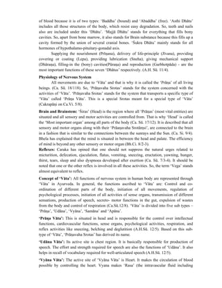 of blood because it is of two types: ‘Baddha’ (bound) and ‘Abaddha’ (free). ‘Asthi Dhātu’
includes all those structures of the body, which resist easy degradation. So, teeth and nails
also are included under this ‘Dhātu’. ‘Majjā Dhātu’ stands for everything that fills bony
cavities. So, apart from bone marrow, it also stands for Brain substance because this fills up a
cavity formed by the union of several cranial bones. ‘Śukra Dhātu’ mainly stands for all
hormones of hypothalamo-pituitary-gonadal axis.
Supplying the nourishment (Prīnana), delivery of life-principle (Jīvana), providing
covering or coating (Lepa), providing lubrication (Sneha), giving mechanical support
(Dhārana), filling-in the (bony) cavities(Pūrana) and reproduction (Garbhotpāda) - are the
most important functions of these seven ‘Dhātus’ respectively. (A.H. Sū. 11/4).
Physiology of Nervous System
All movements are due to ‘Vāta’ and that is why it is called the ‘Prāna’ of all living
beings. (Ca. Sū. 18/118). So, ‘Prānavaha Srotas’ stands for the system concerned with the
activities of ‘Vāta’. ‘Prānavaha Srotas’ stands for the system that transports a specific type of
‘Vāta’ called ‘Prāna Vāta’. This is a special Srotas meant for a special type of ‘Vāta’
(Cakrapāni on Ca.Vi. 5/8).
Brain and Brainstem: ‘Śiras’ (Head) is the region where all ‘Prānas’ (most vital entities) are
situated and all sensory and motor activities are controlled from. That is why ‘Head’ is called
the ‘Most important organ’ among all parts of the body (Ca. Sū. 17/12). It is described that all
sensory and motor organs along with their ‘Prāanavaha Srotāmsi’, are connected to the brain
in a fashion that is similar to the connections between the sunrays and the Sun. (Ca. Si. 9/4).
Bhela has explained that the mind is situated in between the head and palate. The efficiency
of mind is beyond any other sensory or motor organ (Bh.Ci. 8/2-3).
Reflexes: Caraka has opined that one should not suppress the natural urges related to
micturition, defecation, ejaculation, flatus, vomiting, sneezing, eructation, yawning, hunger,
thirst, tears, sleep and also dyspnoea developed after exertion (Ca. Sū. 7/3-4). It should be
noted that one or the other reflex is involved in all these activities. So, the term ‘Vega’ stands
almost equivalent to reflex.
Concept of ‘Vāta’: All functions of nervous system in human body are represented through
‘Vāta’ in Ayurveda. In general, the functions ascribed to ‘Vāta’ are: Control and co-
ordination of different parts of the body, initiation of all movements, regulation of
psychological processes, initiation of all activities of sense organs, transmission of different
sensations, production of speech, secreto- motor functions in the gut, expulsion of wastes
from the body and control of respiration (Ca.Sū.12/8). ‘Vāta’ is divided into five sub types –
‘Prāna’, ‘Udāna’, ‘Vyāna’, ‘Samāna’ and ‘Apāna’.
‘Prāna Vāta’: This is situated in head and is responsible for the control over intellectual
functions, cardiovascular functions, sense organs, psychological activities, respiration, and
reflex activities like sneezing, belching and deglutition (A.H.Sū. 12/5). Based on this sub-
type of ‘Vāta’, ‘Prānavaha Srotas’ has derived its name.
‘Udāna Vāta’: Its active site is chest region. It is basically responsible for production of
speech. The effort and strength required for speech are also the functions of ‘Udāna’. It also
helps in recall of vocabulary required for well-articulated speech (A.H.Sū. 12/5).
‘Vyāna Vāta’: The active site of ‘Vyāna Vāta’ is Heart. It makes the circulation of blood
possible by controlling the heart. Vyana makes ‘Rasa’ (the intravascular fluid including
 