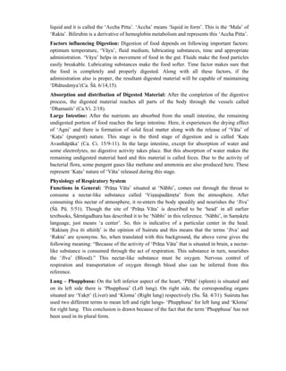 liquid and it is called the ‘Accha Pitta’. ‘Accha’ means ‘liquid in form’. This is the ‘Mala’ of
‘Rakta’. Bilirubin is a derivative of hemoglobin metabolism and represents this ‘Accha Pitta’.
Factors influencing Digestion: Digestion of food depends on following important factors:
optimum temperature, ‘Vāyu’, fluid medium, lubricating substances, time and appropriate
administration. ‘Vāyu’ helps in movement of food in the gut. Fluids make the food particles
easily breakable. Lubricating substances make the food softer. Time factor makes sure that
the food is completely and properly digested. Along with all these factors, if the
administration also is proper, the resultant digested material will be capable of maintaining
‘Dhātusāmya’(Ca. Śā. 6/14,15).
Absorption and distribution of Digested Material: After the completion of the digestive
process, the digested material reaches all parts of the body through the vessels called
‘Dhamanīs’ (Ca.Vi. 2/18).
Large Intestine: After the nutrients are absorbed from the small intestine, the remaining
undigested portion of food reaches the large intestine. Here, it experiences the drying effect
of ‘Agni’ and there is formation of solid fecal matter along with the release of ‘Vāta’ of
‘Katu’ (pungent) nature. This stage is the third stage of digestion and is called ‘Katu
Avasthāpāka’ (Ca. Ci. 15/9-11). In the large intestine, except for absorption of water and
some electrolytes, no digestive activity takes place. But this absorption of water makes the
remaining undigested material hard and this material is called feces. Due to the activity of
bacterial flora, some pungent gases like methane and ammonia are also produced here. These
represent ‘Katu’ nature of ‘Vāta’ released during this stage.
Physiology of Respiratory System
Functions in General: ‘Prāna Vāta’ situated at ‘Nābhi’, comes out through the throat to
consume a nectar-like substance called ‘Visnupadāmrta’ from the atmosphere. After
consuming this nectar of atmosphere, it re-enters the body speedily and nourishes the ‘Jīva’
(Śā. Pū. 5/51). Though the site of ‘Prāna Vāta’ is described to be ‘head’ in all earlier
textbooks, Śārnńgadhara has described it to be ‘Nābhi’ in this reference. ‘Nābhi’, in Samskrta
language, just means ‘a center’. So, this is indicative of a particular center in the head.
‘Raktam jīva iti sthitih’ is the opinion of Suśruta and this means that the terms ‘Jīva’ and
‘Rakta’ are synonyms. So, when translated with this background, the above verse gives the
following meaning: “Because of the activity of ‘Prāna Vāta’ that is situated in brain, a nectar-
like substance is consumed through the act of respiration. This substance in turn, nourishes
the ‘Jīva’ (Blood).” This nectar-like substance must be oxygen. Nervous control of
respiration and transportation of oxygen through blood also can be inferred from this
reference.
Lung – Phupphusa: On the left inferior aspect of the heart, ‘Plīhā’ (spleen) is situated and
on its left side there is ‘Phupphusa’ (Left lung). On right side, the corresponding organs
situated are ‘Yakrt’ (Liver) and ‘Kloma’ (Right lung) respectively (Su. Śā. 4/31). Suśruta has
used two different terms to mean left and right lungs- ‘Phupphusa’ for left lung and ‘Kloma’
for right lung. This conclusion is drawn because of the fact that the term ‘Phupphusa’ has not
been used in its plural form.
 