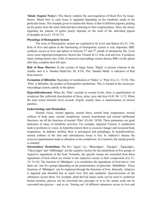 ‘Khale- Kapota Nyāya’: This theory explains the auto-regulation of blood flow by tissue-
factors. Blood flow to each tissue is regulated depending on the metabolic needs of the
particular tissue. The example given to explain this theory is that of different pigeons, picking
up the grains from the same field and then returning to their original places. Here, the choice
regarding the amount of grains purely depends on the need of the individual pigeon
(Cakrapāni on Ca.Ci. 15/16-17).
Physiology of Hemopoietic System
The roots of Hemopoietic system are explained to be Liver and Spleen (Ca.Vi. 5/8).
Role of liver and spleen in the functioning of hemopoietic system is very important. RBC
synthesis occurs in liver and spleen in between 3rd
and 5th
month of intrauterine life. Liver
stores some important hemopoietic factors like Vitamin B-12, folic acid and iron. It produces
many clotting factors also. Cells of monocyte-macrophage system destroy RBCs in the spleen
after they complete their life span.
Role of Bone Marrow: In the cavities of larger bones ‘Majjā’ is present whereas in the
smaller ones it is ‘Sarakta Meda’(Su. Śā. 4/10). This ‘Sarakta Meda’ is indicative of Red
bone marrow.
Formation of Bilirubin: Byproduct of metabolism of ‘Rakta’ is ‘Pitta’.(Ca. Ci. 15/18). This
‘Pitta’ is Bilirubin, the product of hemoglobin metabolism. This is formed in the monocyte-
macrophage system, mainly in the spleen.
Hyperbilirubinemia: When the ‘Pitta’ exceeds its normal levels, there is manifestation of
symptoms like yellowish discoloration of feces, urine, eyes and skin (A.H. Sū. 11/7). When
the total serum bilirubin level exceeds 2mg/dl, usually there is manifestation of clinical
jaundice.
Endocrinology and Metabolism
Normal vision, normal appetite, normal thirst, normal body temperature, normal
softness of body parts, normal complexion, normal nourishment and normal intellectual
functions- are all the functions of normal ‘Pitta’ (Ca.Sū. 18/50). These parameters are good
indicators of many of metabolic activities. For example, impaired Vitamin A metabolism
leads to problems in vision. In hyperthyroidism there is excessive hunger and increased body
temperature. In diabetes mellitus there is polydypsia and polyphagia. In hypothyroidism,
normal softness of the skin and subcutaneous tissue is lost. In Addison’s disease the
excessive pigmentation leads to alteration in the complexion. In Cretinism, the mental growth
is retarded.
Intermediary Metabolism: The five ‘Agnis’ viz., ‘Bhaumāgni’, ‘Āpyāgni’, ‘Āgneyāgni’,
‘Vāyavyāgni’ and ‘Nābhasāgni’ are the causative factors for the metabolism of five groups of
respective ingredients of the food. Normally, the specific tissues are nourished from those
ingredients of food which are similar to the respective tissues in their composition (Ca. Ci.
15/ 13-14). The function of ‘Bhūtāgnis’ is to metabolize the ingredients of food and to ‘sort
them out’ into five groups depending on the predominance of particular ‘Mahābhūta’. These
functions of ‘Bhūtāgnis’ can be explained through the functions of liver. Basically, whatever
is digested and absorbed has to reach liver first and metabolic interconversion of the
substances occurs there. For example, plant-derived amino acids can be used to synthesize
human proteins, glucose can be converted into glycogen or in to fat, amino acids can be
converted into glucose – and so on. ‘Sorting out’ of different substances occurs in liver and
 