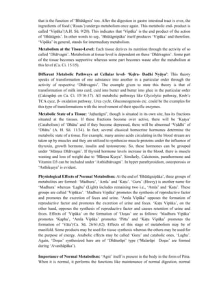 that is the function of ‘Bhūtāgnis’ too. After the digestion in gastro intestinal tract is over, the
ingredients of food (‘Rasas’) undergo metabolism once again. This metabolic end- product is
called ‘Vipāka’(A.H. Sū. 9/20). This indicates that ‘Vipāka’ is the end product of the action
of ‘Bhūtāgnis’. In other words to say, ‘Bhūtāgnipāka’ itself produces ‘Vipāka’ and therefore,
‘Vipāka’ in general, stands for intermediary metabolism.
Metabolism at the Tissue-Level: Each tissue derives its nutrition through the activity of so
called ‘Dhātvagni’. Metabolism at tissue level is dependent on these ‘Dhātvagnis’. Some part
of the tissue becomes supportive whereas some part becomes waste after the metabolism at
this level (Ca. Ci. 15/15).
Different Metabolic Pathways at Cellular level- ‘Ksīra- Dadhi Nyāya’: This theory
speaks of transformation of one substance into another in a particular order through the
activity of respective ‘Dhātvagnis’. The example given to state this theory is that of
transformation of milk into curd, curd into butter and butter into ghee in the particular order
(Cakrapāni on Ca. Ci. 15/16-17). All metabolic pathways like Glycolytic pathway, Kreb’c
TCA cyce, β- oxidation pathway, Urea cycle, Gluconeogenesis etc. could be the examples for
this type of transformations with the involvement of their specific enzymes.
Metabolic State of a Tissue: ‘Jatharāgni’, though is situated in its own site, has its fractions
situated at the tissues. If these fractions become over active, there will be ‘Ksaya’
(Catabolism) of ‘Dhātu’ and if they become depressed, there will be abnormal ‘Vrddhi’ of
‘Dhātu’ (A. H. Sū. 11/34). In fact, several classical hemocrine hormones determine the
metabolic state of a tissue. For example, many amino acids circulating in the blood stream are
taken up by muscles and they are utilized to synthesize muscle proteins under the influence of
thyroxin, growth hormone, insulin and testosterone. So, these hormones can be grouped
under ‘Māmsa Dhātvagni’. If thyroid hormone levels increase in the blood, there is muscle
wasting and loss of weight due to ‘Māmsa Ksaya’. Similarly, Calcitonin, parathormone and
Vitamin D3 can be included under ‘Asthidhātvagni’. In hyper parathyroidism, osteoporosis or
‘Asthiksaya’ is evident.
Physiological Effects of Normal Metabolism: At the end of ‘Bhūtāgnipāka’, three groups of
metabolites are formed: ‘Madhura’, ‘Amla’ and ‘Katu’. ‘Guru’ (Heavy) is another name for
‘Madhura’ whereas ‘Laghu’ (Light) includes remaining two i.e., ‘Amla’ and ‘Katu’. These
groups are called ‘Vipākas’. ‘Madhura Vipāka’ promotes the synthesis of reproductive factor
and promotes the excretion of feces and urine. ‘Amla Vipāka’ opposes the formation of
reproductive factor and promotes the excretion of urine and feces. ‘Katu Vipāka’, on the
other hand, opposes the synthesis of reproductive factor and causes retention of urine and
feces. Effects of ‘Vipāka’ on the formation of ‘Dosas’ are as follows: ‘Madhura Vipāka’
promotes ‘Kapha’, ‘Amla Vipāka’ promotes ‘Pitta’ and ‘Katu Vipāka’ promotes the
formation of ‘Vāta’(Ca. Sū. 26/61,62). Effects of this stage of metabolism may be of
manifold. Some products may be used for tissue synthesis whereas the others may be used for
the purpose of energy. Anabolic effects may be called ‘Guru’ and catabolic ones, ‘Laghu’.
Again, ‘Dosas’ synthesized here are of ‘Dhāturūpi’ type (‘Malarūpi Dosas’ are formed
during ‘Avasthāpāka’).
Importance of Normal Metabolism: ‘Agni’ itself is present in the body in the form of Pitta.
When it is normal, it performs the functions like maintenance of normal digestion, normal
 