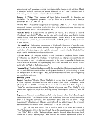 vision, normal body temperature, normal complexion, valor, happiness and nutrition. When it
is abnormal, all these functions also will be abnormal (Ca.Sū. 12/11). Other functions of
endocrine system are described under the functions of ‘Pitta’.
Concept of ‘Pitta’: ‘Pitta’ includes all those factors responsible for digestion and
metabolism. For all practical purposes, ‘Agni’ & ‘Pitta’ are to be considered as identical
entities (Su. Su. 21/9, Ca.Sū. 12/11).
‘Pācaka Pitta’: ‘Pācaka Pitta’ is equivalent to ‘Jatharāgni’ (A.H. Sū. 12/11). As its functions
suggest, all enzymes responsible for digestion along with all gastrointestinal hormones and
all local hormones of G.I.T. are to be included in it.
‘Rañjaka Pitta’: It is responsible for synthesis of ‘Rakta’. It is situated in stomach
(‘Amāśaya’) according to Vāgbhata and the sites are liver and spleen according to Suśruta.
Gastric intrinsic factor is the best candidate to represent Vāgbhata’ s view, as it is required for
the absorption of Vitamin B12, which in turn is needed for DNA synthesis of RBC precursors
in bone marrow.
‘Bhrājaka Pitta’: As is known, pigmentation of skin is under the control of some hormones
like ACTH & MSH from anterior pituitary. Some enzymes in the skin responsible for the
metabolism of certain drugs applied topically also can be considered under ‘Bhrājaka Pitta’
along with the hormones controlling pigmentation.
‘Sādhaka Pitta’: All functions ascribed to this ‘Pitta’are of cerebrum, limbic system,
hypothalamus and other CNS structures. For motivation and other psychosocial behaviors
Norepinephrine is a very essential neurotransmitter in the brain. Incidentally, it also acts on
heart as a cardiac stimulant. During emergency situations it is released from adrenal medulla
and it helps for “fight or flight phenomenon”.
‘Alocaka Pitta’: This is said to be responsible for normal vision. Photosensitive chemicals in
the eye, called Photo-pigments and the whole process involved in photochemistry of vision
can be represented by ‘Alocaka pitta’. Also, neurotransmitters involved in the visual pathway
can be included under this.
Immune System
General Functions: When the Ślesma (Kapha) is in normal state, it is called ‘Bala’ as well
as ‘Ojas’; but when it attains an abnormal state, it is then called ‘Mala’ (Waste) and ‘Pāpmā’
(Disease) (Ca.Sū. 27/117). From the above statement it is clear that ‘Bala’, ‘Ojas’ and
‘Kapha’ are identical entities, at least when ‘Kapha’ is in normal state. When ‘Kapha’ is in its
normal state, it provides compactness, stability, virility, immunity and resistance (Ca.Sū. 18/
51).
Importance: The most essential fraction of all bodily tissues is called ‘Ojas’. Eventhough it
resides in the heart, it circulates all over the body to maintain the normal healthy status of the
body. It is ‘Snigdha’ (unctuous) and ‘Somātmaka’ (mild and cool) in nature. Though
predominantly white in colour, it has got some yellowish and reddish tinge. If this is lost, life
also is lost and if this remains intact, life continues (A. H. Sū. 11/37-38).
‘Ojas’ has been described to exist in different forms in the body. The fraction of
‘Ojas’ that circulates all over the body through the cardiovascular system, moves along with
‘Rasa Dhātu’. This is called ‘Rasātmaka Ojas’. Another form of ‘Ojas’, is present in all
tissues and is called ‘Dhātutejorūpi’. This indicates the immune mechanisms present at
 
