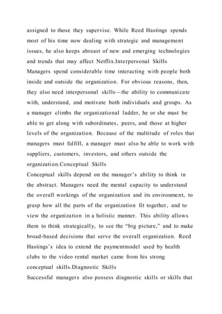 assigned to those they supervise. While Reed Hastings spends
most of his time now dealing with strategic and management
issues, he also keeps abreast of new and emerging technologies
and trends that may affect Netflix.Interpersonal Skills
Managers spend considerable time interacting with people both
inside and outside the organization. For obvious reasons, then,
they also need interpersonal skills—the ability to communicate
with, understand, and motivate both individuals and groups. As
a manager climbs the organizational ladder, he or she must be
able to get along with subordinates, peers, and those at higher
levels of the organization. Because of the multitude of roles that
managers must fulfill, a manager must also be able to work with
suppliers, customers, investors, and others outside the
organization.Conceptual Skills
Conceptual skills depend on the manager’s ability to think in
the abstract. Managers need the mental capacity to understand
the overall workings of the organization and its environment, to
grasp how all the parts of the organization fit together, and to
view the organization in a holistic manner. This ability allows
them to think strategically, to see the “big picture,” and to make
broad-based decisions that serve the overall organization. Reed
Hastings’s idea to extend the paymentmodel used by health
clubs to the video rental market came from his strong
conceptual skills.Diagnostic Skills
Successful managers also possess diagnostic skills or skills that
 