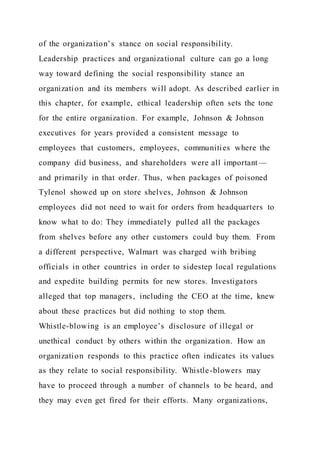 of the organization’s stance on social responsibility.
Leadership practices and organizational culture can go a long
way toward defining the social responsibility stance an
organization and its members will adopt. As described earlier in
this chapter, for example, ethical leadership often sets the tone
for the entire organization. For example, Johnson & Johnson
executives for years provided a consistent message to
employees that customers, employees, communities where the
company did business, and shareholders were all important —
and primarily in that order. Thus, when packages of poisoned
Tylenol showed up on store shelves, Johnson & Johnson
employees did not need to wait for orders from headquarters to
know what to do: They immediately pulled all the packages
from shelves before any other customers could buy them. From
a different perspective, Walmart was charged with bribing
officials in other countries in order to sidestep local regulations
and expedite building permits for new stores. Investigators
alleged that top managers, including the CEO at the time, knew
about these practices but did nothing to stop them.
Whistle-blowing is an employee’s disclosure of illegal or
unethical conduct by others within the organization. How an
organization responds to this practice often indicates its values
as they relate to social responsibility. Whistle-blowers may
have to proceed through a number of channels to be heard, and
they may even get fired for their efforts. Many organizations,
 