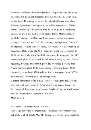 however, welcome their contributions. A person who observes
questionable behavior typically first reports the incident to his
or her boss. If nothing is done, the whistle-blower may then
inform higher-level managers or an ethics committe e, if one
exists. Eventually, the person may have to go to a regulatory
agency or even the media to be heard. Harry Markopolos, a
portfolio manager at Rampart Investments, spent nine years
trying to convince the SEC that a money management firm run
by Bernard Madoff was falsifying the results it was reporting to
investors. Only when the U.S. economy went into recession in
2008 did the truth about Madoff come out. In response, the SEC
announced plans to overhaul its whistle-blowing system. More
recently, Bradley Birkenfeld provided evidence proving that
Swiss banking giant UBS was evading corporate taxes. UBS
eventually was fined $780 million for its transgressions.2-3The
International Environment of Management
Another important competitive issue for managers today is the
international environment. After describing recent trends in
international business, we examine levels of internationalization
and the international context of business.
Main content
2-3aTrends in International Business
The stage for today’s international business environment was
set at the end of World War II. Businesses in war-torn countries
 