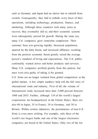such as Germany and Japan had no choice but to rebuild from
scratch. Consequently, they had to rethink every facet of their
operations, including technology, production, finance, and
marketing. Although these countries took many years to
recover, they eventually did so, and their economic systems
were subsequently poised for growth. During the same era,
many U.S. companies grew somewhat complacent. Their
customer base was growing rapidly. Increased population,
spurred by the baby boom, and increased affluence resulting
from the postwar economic boom greatly raised the average
person’s standard of living and expectations. The U.S. public
continually wanted newer and better products and services.
Many U.S. companies profited greatly from this pattern, but
most were also guilty of taking it for granted.
U.S. firms are no longer isolated from global competition or the
global market. A few simple numbers help tell the full story of
international trade and industry. First of all, the volume of
international trade increased more than 3,000 percent between
1960 and 2015. Further, although 134 of the world’s largest
corporations are headquartered in the United States, there are
also 68 in Japan, 35 in France, 34 in Germany, and 30 in
Britain. Within certain industries, the preeminence of non-U.S.
firms is even more striking. For example, only three of the
world’s ten largest banks and one of the largest electronics
companies are based in the United States. Only two of the ten
 