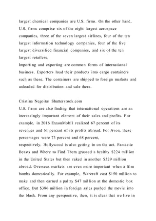 largest chemical companies are U.S. firms. On the other hand,
U.S. firms comprise six of the eight largest aerospace
companies, three of the seven largest airlines, four of the ten
largest information technology companies, four of the five
largest diversified financial companies, and six of the ten
largest retailers.
Importing and exporting are common forms of international
business. Exporters load their products into cargo containers
such as these. The containers are shipped to foreign markets and
unloaded for distribution and sale there.
Cristina Negoita/ Shutterstock.com
U.S. firms are also finding that international operations are an
increasingly important element of their sales and profits. For
example, in 2016 ExxonMobil realized 67 percent of its
revenues and 61 percent of its profits abroad. For Avon, these
percentages were 73 percent and 68 percent,
respectively. Hollywood is also getting in on the act. Fantastic
Beasts and Where to Find Them grossed a healthy $224 million
in the United States but then raked in another $529 million
abroad. Overseas markets are even more important when a film
bombs domestically. For example, Warcraft cost $150 million to
make and then earned a paltry $47 million at the domestic box
office. But $386 million in foreign sales pushed the movie into
the black. From any perspective, then, it is clear that we live in
 