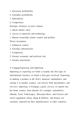 1. Increased profitability
2. Extended profitability
1. Inflexibility
2. Competition
Strategic alliances or joint ventures
1. Quick market entry
2. Access to materials and technology
1. Shared ownership (limits control and profits)
Direct investment
1. Enhanced control
2. Existing infrastructure
1. Complexity
2. Greater economic and political risk
3. Greater uncertainty
© CengageExporting and Importing
Importing or exporting (or both) is usually the first type of
international business in which a firm gets involved. Exporting,
or making a product in the firm’s domestic marketplace and
selling it in another country, can involve both merchandise and
services. Importing is bringing a good, service, or capital into
the home country from abroad. For example, automobiles
(Mazda, Ford, Volkswagen, Mercedes-Benz, and Ferrari) and
stereo equipment (Sony, Bang & Olufsen, and Sanyo) are
routinely exported by their manufacturers to other countries.
 