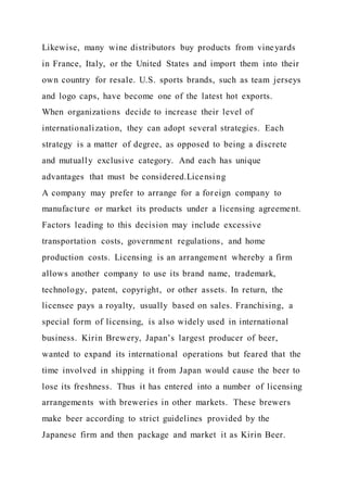 Likewise, many wine distributors buy products from vineyards
in France, Italy, or the United States and import them into their
own country for resale. U.S. sports brands, such as team jerseys
and logo caps, have become one of the latest hot exports.
When organizations decide to increase their level of
internationalization, they can adopt several strategies. Each
strategy is a matter of degree, as opposed to being a discrete
and mutually exclusive category. And each has unique
advantages that must be considered.Licensing
A company may prefer to arrange for a foreign company to
manufacture or market its products under a licensing agreement.
Factors leading to this decision may include excessive
transportation costs, government regulations, and home
production costs. Licensing is an arrangement whereby a firm
allows another company to use its brand name, trademark,
technology, patent, copyright, or other assets. In return, the
licensee pays a royalty, usually based on sales. Franchising, a
special form of licensing, is also widely used in international
business. Kirin Brewery, Japan’s largest producer of beer,
wanted to expand its international operations but feared that the
time involved in shipping it from Japan would cause the beer to
lose its freshness. Thus it has entered into a number of licensing
arrangements with breweries in other markets. These brewers
make beer according to strict guidelines provided by the
Japanese firm and then package and market it as Kirin Beer.
 