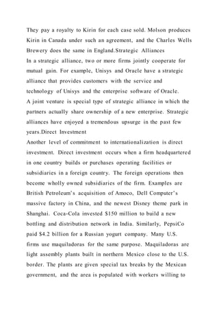They pay a royalty to Kirin for each case sold. Molson produces
Kirin in Canada under such an agreement, and the Charles Wells
Brewery does the same in England.Strategic Alliances
In a strategic alliance, two or more firms jointly cooperate for
mutual gain. For example, Unisys and Oracle have a strategic
alliance that provides customers with the service and
technology of Unisys and the enterprise software of Oracle.
A joint venture is special type of strategic alliance in which the
partners actually share ownership of a new enterprise. Strategic
alliances have enjoyed a tremendous upsurge in the past few
years.Direct Investment
Another level of commitment to internationalization is direct
investment. Direct investment occurs when a firm headquartered
in one country builds or purchases operating facilities or
subsidiaries in a foreign country. The foreign operations then
become wholly owned subsidiaries of the firm. Examples are
British Petroleum’s acquisition of Amoco, Dell Computer’s
massive factory in China, and the newest Disney theme park in
Shanghai. Coca-Cola invested $150 million to build a new
bottling and distribution network in India. Similarly, PepsiCo
paid $4.2 billion for a Russian yogurt company. Many U.S.
firms use maquiladoras for the same purpose. Maquiladoras are
light assembly plants built in northern Mexico close to the U.S.
border. The plants are given special tax breaks by the Mexican
government, and the area is populated with workers willing to
 