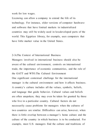 work for low wages.
Licensing can allow a company to extend the life of its
technology. For instance, older versions of computer hardwar e
and software that have limited markets in industrialized
countries may still be widely used in lessdeveloped parts of the
world. This Egyptian library, for example, uses computers that
have little market value in the United States.
2-3cThe Context of International Business
Managers involved in international business should also be
aware of the cultural environment, controls on international
trade, the importance of economic communities, and the role of
the GATT and WTO.The Cultural Environment
One significant contextual challenge for the international
manager is the cultural environment and how it affects business.
A country’s culture includes all the values, symbols, beliefs,
and language that guide behavior. Cultural values and beliefs
are often unspoken; they may even be taken for granted by those
who live in a particular country. Cultural factors do not
necessarily cause problems for managers when the cultures of
two countries are similar. Difficulties can arise, however, when
there is little overlap between a manager’s home culture and the
culture of the country in which business is to be conducted. For
example, most U.S. managers find the culture and traditions of
 
