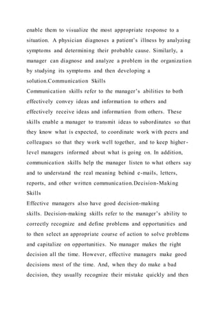 enable them to visualize the most appropriate response to a
situation. A physician diagnoses a patient’s illness by analyzing
symptoms and determining their probable cause. Similarly, a
manager can diagnose and analyze a problem in the organization
by studying its symptoms and then developing a
solution.Communication Skills
Communication skills refer to the manager’s abilities to both
effectively convey ideas and information to others and
effectively receive ideas and information from others. These
skills enable a manager to transmit ideas to subordinates so that
they know what is expected, to coordinate work with peers and
colleagues so that they work well together, and to keep higher -
level managers informed about what is going on. In addition,
communication skills help the manager listen to what others say
and to understand the real meaning behind e-mails, letters,
reports, and other written communication.Decision-Making
Skills
Effective managers also have good decision-making
skills. Decision-making skills refer to the manager’s ability to
correctly recognize and define problems and opportunities and
to then select an appropriate course of action to solve problems
and capitalize on opportunities. No manager makes the right
decision all the time. However, effective managers make good
decisions most of the time. And, when they do make a bad
decision, they usually recognize their mistake quickly and then
 