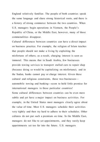 England relatively familiar. The people of both countries speak
the same language and share strong historical roots, and there is
a history of strong commerce between the two countries. When
U.S. managers begin operations in Vietnam, the People’s
Republic of China, or the Middle East, however, many of those
commonalities disappear.
Cultural differences between countries can have a direct impact
on business practice. For example, the religion of Islam teaches
that people should not make a living by exploiting the
misfortune of others; as a result, charging interest is seen as
immoral. This means that in Saudi Arabia, few businesses
provide towing services to transport stalled cars to repair shop
(because doing so would be capitalizing on misfortune), and in
the Sudan, banks cannot pay or charge interest. Given these
cultural and religious constraints, those two businesses—
automobile towing and banking—seem to hold little promise for
international managers in those particular countries!
Some cultural differences between countries can be even more
subtle and yet have a major impact on business activities. For
example, in the United States most managers clearly agree about
the value of time. Most U.S. managers schedule their activities
very tightly and then try hard to adhere to their schedules. Other
cultures do not put such a premium on time. In the Middle East,
managers do not like to set appointments, and they rarely keep
appointments set too far into the future. U.S. managers
 