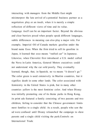 interacting with managers from the Middle East might
misinterpret the late arrival of a potential business partner as a
negotiation ploy or an insult, when it is merely a simple
reflection of different views of time and its value.
Language itself can be an important factor. Beyond the obvious
and clear barriers posed when people speak different languages,
subtle differences in meaning can also play a major role. For
example, Imperial Oil of Canada markets gasoline under the
brand name Esso. When the firm tried to sell its gasoline in
Japan, it learned that esso means “stalled car” in Japanese.
Likewise, when Chevrolet first introduced a U.S. model called
the Nova in Latin America, General Motors executives could
not understand why the car sold poorly. They eventually
learned, though, that, in Spanish, no va means “it doesn’t go.”
The color green is used extensively in Muslim countries, but it
signifies death in some other lands. The color associated with
femininity in the United States is pink, but in many other
countries yellow is the most feminine color. And when Disney
was initially promoting one of its theme parks in Hong Kong,
its print ads featured a family consisting of two parents and two
children, failing to consider that the Chinese government limits
most families to a single child. As a result, people who saw the
ad were confused until Disney relaunched the campaign to show
parents and a single child visiting the park.Controls on
International Trade
 