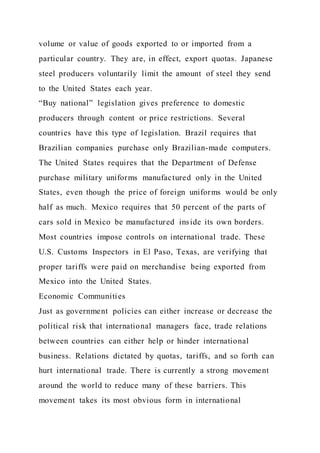 volume or value of goods exported to or imported from a
particular country. They are, in effect, export quotas. Japanese
steel producers voluntarily limit the amount of steel they send
to the United States each year.
“Buy national” legislation gives preference to domestic
producers through content or price restrictions. Several
countries have this type of legislation. Brazil requires that
Brazilian companies purchase only Brazilian-made computers.
The United States requires that the Department of Defense
purchase military uniforms manufactured only in the United
States, even though the price of foreign uniforms would be only
half as much. Mexico requires that 50 percent of the parts of
cars sold in Mexico be manufactured inside its own borders.
Most countries impose controls on international trade. These
U.S. Customs Inspectors in El Paso, Texas, are verifying that
proper tariffs were paid on merchandise being exported from
Mexico into the United States.
Economic Communities
Just as government policies can either increase or decrease the
political risk that international managers face, trade relations
between countries can either help or hinder international
business. Relations dictated by quotas, tariffs, and so forth can
hurt international trade. There is currently a strong movement
around the world to reduce many of these barriers. This
movement takes its most obvious form in international
 