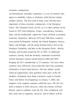 economic communities.
An international economic community is a set of countries that
agrees to markedly reduce or eliminate trade barriers among
member nations. The first (and in many ways still the most
important) of these economic communities is the European
Union. The European Union (or EU, as it is often called) can be
traced to 1957 when Belgium, France, Luxembourg, Germany,
Italy, and the Netherlands signed the Treaty of Rome to promote
economic integration. Between 1973 and 1986 these countries
were joined by Denmark, Ireland, the United Kingdom, Greece,
Spain, and Portugal, and the group became known first as the
European Committee and then as the European Union. Austria,
Finland, and Sweden joined the EU in 1995; 12 additional
countries (mostly from the formerly communist-controlled
eastern European region) joined between 2004 and 2007,
bringing the EU’s membership to 27 countries. For years these
countries have followed a basic plan that led to the systematic
elimination of most trade barriers. The new market system
achieved significantly more potential when most of the EU
members eliminated their home currencies (such as French
francs and Italian lira) beginning on January 1, 2002, and
adopted a new common currency called the euro. The EU was
dealt a setback in 2016, however, when the citizens of Great
Britain voted to withdraw from the EU. This withdrawal will
take some time to negotiate, however, and its effects will be
 