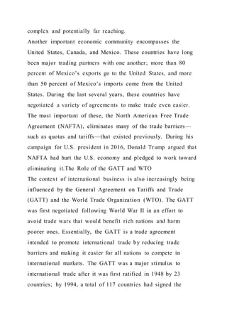 complex and potentially far reaching.
Another important economic community encompasses the
United States, Canada, and Mexico. These countries have long
been major trading partners with one another; more than 80
percent of Mexico’s exports go to the United States, and more
than 50 percent of Mexico’s imports come from the United
States. During the last several years, these countries have
negotiated a variety of agreeme nts to make trade even easier.
The most important of these, the North American Free Trade
Agreement (NAFTA), eliminates many of the trade barriers—
such as quotas and tariffs—that existed previously. During his
campaign for U.S. president in 2016, Donald Trump argued that
NAFTA had hurt the U.S. economy and pledged to work toward
eliminating it.The Role of the GATT and WTO
The context of international business is also increasingly being
influenced by the General Agreement on Tariffs and Trade
(GATT) and the World Trade Organization (WTO). The GATT
was first negotiated following World War II in an effort to
avoid trade wars that would benefit rich nations and harm
poorer ones. Essentially, the GATT is a trade agreement
intended to promote international trade by reducing trade
barriers and making it easier for all nations to compete in
international markets. The GATT was a major stimulus to
international trade after it was first ratified in 1948 by 23
countries; by 1994, a total of 117 countries had signed the
 
