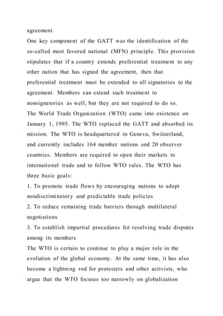 agreement.
One key component of the GATT was the identification of the
so-called most favored national (MFN) principle. This provision
stipulates that if a country extends preferential treatment to any
other nation that has signed the agreement, then that
preferential treatment must be extended to all signatories to the
agreement. Members can extend such treatment to
nonsignatories as well, but they are not required to do so.
The World Trade Organization (WTO) came into existence on
January 1, 1995. The WTO replaced the GATT and absorbed its
mission. The WTO is headquartered in Geneva, Switzerland,
and currently includes 164 member nations and 20 observer
countries. Members are required to open their markets to
international trade and to follow WTO rules. The WTO has
three basic goals:
1. To promote trade flows by encouraging nations to adopt
nondiscriminatory and predictable trade policies
2. To reduce remaining trade barriers through multilateral
negotiations
3. To establish impartial procedures for resolving trade disputes
among its members
The WTO is certain to continue to play a major role in the
evolution of the global economy. At the same time, it has also
become a lightning rod for protesters and other activists, who
argue that the WTO focuses too narrowly on globalization
 