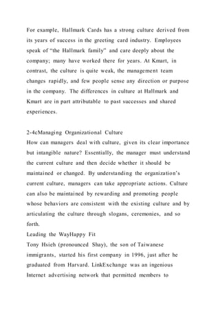 For example, Hallmark Cards has a strong culture derived from
its years of success in the greeting card industry. Employees
speak of “the Hallmark family” and care deeply about the
company; many have worked there for years. At Kmart, in
contrast, the culture is quite weak, the management team
changes rapidly, and few people sense any direction or purpose
in the company. The differences in culture at Hallmark and
Kmart are in part attributable to past successes and shared
experiences.
2-4cManaging Organizational Culture
How can managers deal with culture, given its clear importance
but intangible nature? Essentially, the manager must understand
the current culture and then decide whether it should be
maintained or changed. By understanding the organization’s
current culture, managers can take appropriate actions. Culture
can also be maintained by rewarding and promoting people
whose behaviors are consistent with the existing culture and by
articulating the culture through slogans, ceremonies, and so
forth.
Leading the WayHappy Fit
Tony Hsieh (pronounced Shay), the son of Taiwanese
immigrants, started his first company in 1996, just after he
graduated from Harvard. LinkExchange was an ingenious
Internet advertising network that permitted members to
 