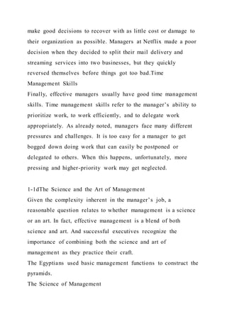 make good decisions to recover with as little cost or damage to
their organization as possible. Managers at Netflix made a poor
decision when they decided to split their mail delivery and
streaming services into two businesses, but they quickly
reversed themselves before things got too bad.Time
Management Skills
Finally, effective managers usually have good time management
skills. Time management skills refer to the manager’s ability to
prioritize work, to work efficiently, and to delegate work
appropriately. As already noted, managers face many different
pressures and challenges. It is too easy for a manager to get
bogged down doing work that can easily be postponed or
delegated to others. When this happens, unfortunately, more
pressing and higher-priority work may get neglected.
1-1dThe Science and the Art of Management
Given the complexity inherent in the manager’s job, a
reasonable question relates to whether management is a science
or an art. In fact, effective management is a blend of both
science and art. And successful executives recognize the
importance of combining both the science and art of
management as they practice their craft.
The Egyptians used basic management functions to construct the
pyramids.
The Science of Management
 
