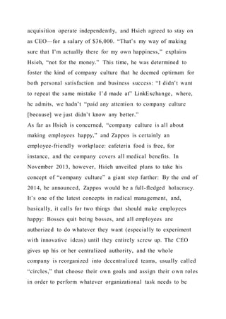 acquisition operate independently, and Hsieh agreed to stay on
as CEO—for a salary of $36,000. “That’s my way of making
sure that I’m actually there for my own happiness,” explains
Hsieh, “not for the money.” This time, he was determined to
foster the kind of company culture that he deemed optimum for
both personal satisfaction and business success: “I didn’t want
to repeat the same mistake I’d made at” LinkExchange, where,
he admits, we hadn’t “paid any attention to company culture
[because] we just didn’t know any better.”
As far as Hsieh is concerned, “company culture is all about
making employees happy,” and Zappos is certainly an
employee-friendly workplace: cafeteria food is free, for
instance, and the company covers all medical benefits. In
November 2013, however, Hsieh unveiled plans to take his
concept of “company culture” a giant step further: By the end of
2014, he announced, Zappos would be a full-fledged holacracy.
It’s one of the latest concepts in radical management, and,
basically, it calls for two things that should make employees
happy: Bosses quit being bosses, and all employees are
authorized to do whatever they want (especially to experiment
with innovative ideas) until they entirely screw up. The CEO
gives up his or her centralized authority, and the whole
company is reorganized into decentralized teams, usually called
“circles,” that choose their own goals and assign their own roles
in order to perform whatever organizational task needs to be
 