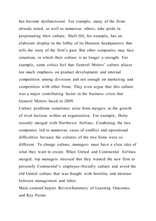 has become dysfunctional. For example, many of the firms
already noted, as well as numerous others, take pride in
perpetuating their culture. Shell Oil, for example, has an
elaborate display in the lobby of its Houston headquarters that
tells the story of the firm’s past. But other companies may face
situations in which their culture is no longer a strength. For
example, some critics feel that General Motors’ culture places
too much emphasis on product development and internal
competition among divisions and not enough on marketing and
competition with other firms. They even argue that this culture
was a major contributing factor in the business crisis that
General Motors faced in 2009.
Culture problems sometimes arise from mergers or the growth
of rival factions within an organization. For example, Delta
recently merged with Northwest Airlines. Combining the two
companies led to numerous cases of conflict and operational
difficulties because the cultures of the two firms were so
different. To change culture, managers must have a clear idea of
what they want to create. When United and Continental Airlines
merged, top managers stressed that they wanted the new firm to
personify Continental’s employee-friendly culture and avoid the
old United culture that was fraught with hostility and mistrust
between management and labor.
Main contentChapter ReviewSummary of Learning Outcomes
and Key Points
 