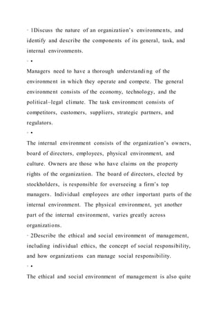 · 1Discuss the nature of an organization’s environments, and
identify and describe the components of its general, task, and
internal environments.
· •
Managers need to have a thorough understandi ng of the
environment in which they operate and compete. The general
environment consists of the economy, technology, and the
political–legal climate. The task environment consists of
competitors, customers, suppliers, strategic partners, and
regulators.
· •
The internal environment consists of the organization’s owners,
board of directors, employees, physical environment, and
culture. Owners are those who have claims on the property
rights of the organization. The board of directors, elected by
stockholders, is responsible for overseeing a firm’s top
managers. Individual employees are other important parts of the
internal environment. The physical environment, yet another
part of the internal environment, varies greatly across
organizations.
· 2Describe the ethical and social environment of management,
including individual ethics, the concept of social responsibility,
and how organizations can manage social responsibility.
· •
The ethical and social environment of management is also quite
 