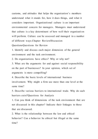 customs, and attitudes that helps the organization’s members
understand what it stands for, how it does things, and what it
considers important. Organizational culture is an important
environmental concern for managers. Managers must understand
that culture is a key determinant of how well their organizati on
will perform. Culture can be assessed and managed in a number
of different ways.Chapter ReviewDiscussion
QuestionsQuestions for Review
1. Identify and discuss each major dimension of the general
environment and the task environment.
2. Do organizations have ethics? Why or why not?
3. What are the arguments for and against social responsibility
on the part of businesses? In your opinion, which set of
arguments is more compelling?
4. Describe the basic levels of international business
involvement. Why might a firm use more than one level at the
same time?
5. Describe various barriers to international trade. Why do such
barriers exist?Questions for Analysis
1. Can you think of dimensions of the task environment that are
not discussed in this chapter? Indicate their linkages to those
that are discussed.
2. What is the relationship between the law and ethical
behavior? Can a behavior be ethical but illegal at the same
time?
 