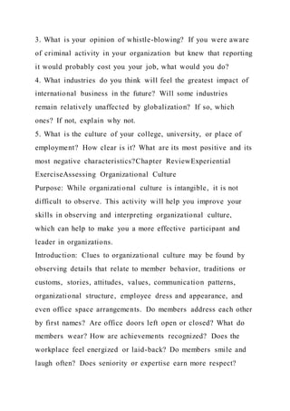 3. What is your opinion of whistle-blowing? If you were aware
of criminal activity in your organization but knew that reporting
it would probably cost you your job, what would you do?
4. What industries do you think will feel the greatest impact of
international business in the future? Will some industries
remain relatively unaffected by globalization? If so, which
ones? If not, explain why not.
5. What is the culture of your college, university, or place of
employment? How clear is it? What are its most positive and its
most negative characteristics?Chapter ReviewExperiential
ExerciseAssessing Organizational Culture
Purpose: While organizational culture is intangible, it is not
difficult to observe. This activity will help you improve your
skills in observing and interpreting organizational culture,
which can help to make you a more effective participant and
leader in organizations.
Introduction: Clues to organizational culture may be found by
observing details that relate to member behavior, traditions or
customs, stories, attitudes, values, communication patterns,
organizational structure, employee dress and appearance, and
even office space arrangements. Do members address each other
by first names? Are office doors left open or closed? What do
members wear? How are achievements recognized? Does the
workplace feel energized or laid-back? Do members smile and
laugh often? Does seniority or expertise earn more respect?
 
