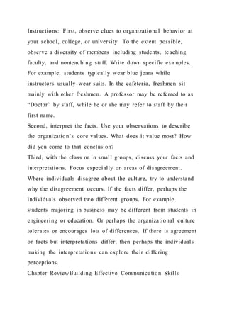 Instructions: First, observe clues to organizational behavior at
your school, college, or university. To the extent possible,
observe a diversity of members including students, teaching
faculty, and nonteaching staff. Write down specific examples.
For example, students typically wear blue jeans while
instructors usually wear suits. In the cafeteria, freshmen sit
mainly with other freshmen. A professor may be referred to as
“Doctor” by staff, while he or she may refer to staff by their
first name.
Second, interpret the facts. Use your observations to describe
the organization’s core values. What does it value most? How
did you come to that conclusion?
Third, with the class or in small groups, discuss your facts and
interpretations. Focus especially on areas of disagreement.
Where individuals disagree about the culture, try to understand
why the disagreement occurs. If the facts differ, perhaps the
individuals observed two different groups. For example,
students majoring in business may be different from students in
engineering or education. Or perhaps the organizational culture
tolerates or encourages lots of differences. If there is agreement
on facts but interpretations differ, then perhaps the individuals
making the interpretations can explore their differing
perceptions.
Chapter ReviewBuilding Effective Communication Skills
 