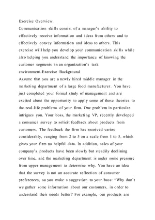 Exercise Overview
Communication skills consist of a manager’s ability to
effectively receive information and ideas from others and to
effectively convey information and ideas to others. This
exercise will help you develop your communication skills while
also helping you understand the importance of knowing the
customer segments in an organization’s task
environment.Exercise Background
Assume that you are a newly hired middle manager in the
marketing department of a large food manufacturer. You have
just completed your formal study of management and are
excited about the opportunity to apply some of those theories to
the real-life problems of your firm. One problem in particular
intrigues you. Your boss, the marketing VP, recently developed
a consumer survey to solicit feedback about products from
customers. The feedback the firm has received varies
considerably, ranging from 2 to 5 on a scale from 1 to 5, which
gives your firm no helpful data. In addition, sales of your
company’s products have been slowly but steadily declining
over time, and the marketing department is under some pressure
from upper management to determine why. You have an idea
that the survey is not an accurate reflection of consumer
preferences, so you make a suggestion to your boss: “Why don’t
we gather some information about our customers, in order to
understand their needs better? For example, our products are
 