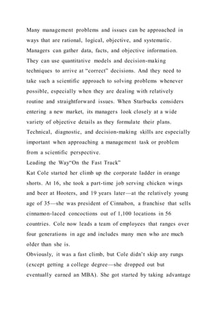 Many management problems and issues can be approached in
ways that are rational, logical, objective, and systematic.
Managers can gather data, facts, and objective information.
They can use quantitative models and decision-making
techniques to arrive at “correct” decisions. And they need to
take such a scientific approach to solving problems whenever
possible, especially when they are dealing with relatively
routine and straightforward issues. When Starbucks considers
entering a new market, its managers look closely at a wide
variety of objective details as they formulate their plans.
Technical, diagnostic, and decision-making skills are especially
important when approaching a management task or problem
from a scientific perspective.
Leading the Way“On the Fast Track”
Kat Cole started her climb up the corporate ladder in orange
shorts. At 16, she took a part-time job serving chicken wings
and beer at Hooters, and 19 years later—at the relatively young
age of 35—she was president of Cinnabon, a franchise that sells
cinnamon-laced concoctions out of 1,100 locations in 56
countries. Cole now leads a team of employees that ranges over
four generations in age and includes many men who are much
older than she is.
Obviously, it was a fast climb, but Cole didn’t skip any rungs
(except getting a college degree—she dropped out but
eventually earned an MBA). She got started by taking advantage
 